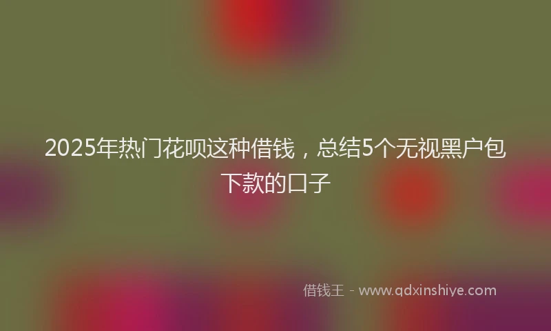 2025年热门花呗这种借钱，总结5个无视黑户包下款的口子