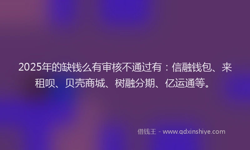 2025年的缺钱么有审核不通过有：信融钱包、来租呗、贝壳商城、树融分期、亿运通等。