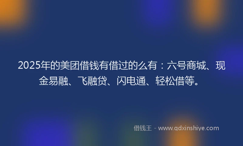 2025年的美团借钱有借过的么有：六号商城、现金易融、飞融贷、闪电通、轻松借等。
