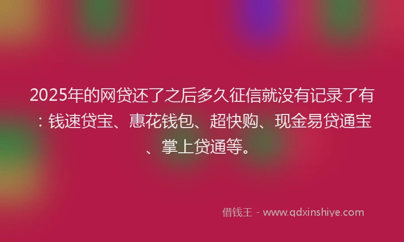 2025年的网贷还了之后多久征信就没有记录了有：钱速贷宝、惠花钱包、超快购、现金易贷通宝、掌上贷通等。