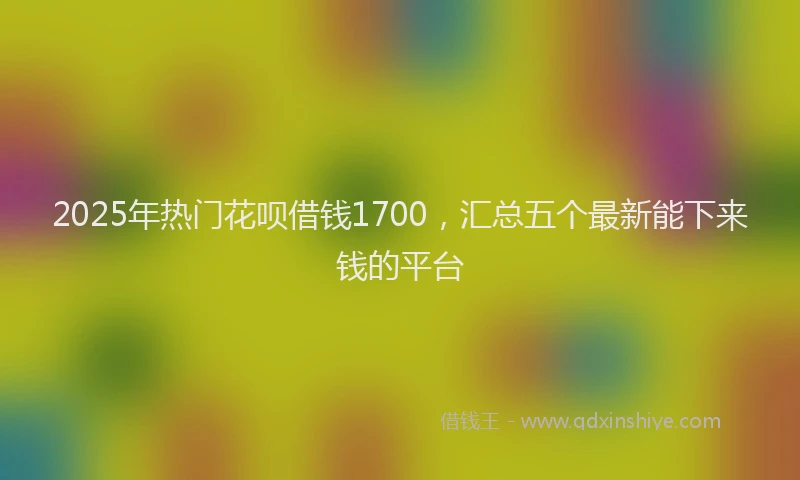 2025年热门花呗借钱1700，汇总五个最新能下来钱的平台
