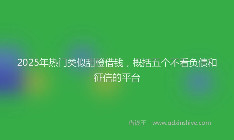2025年热门类似甜橙借钱，概括五个不看负债和征信的平台