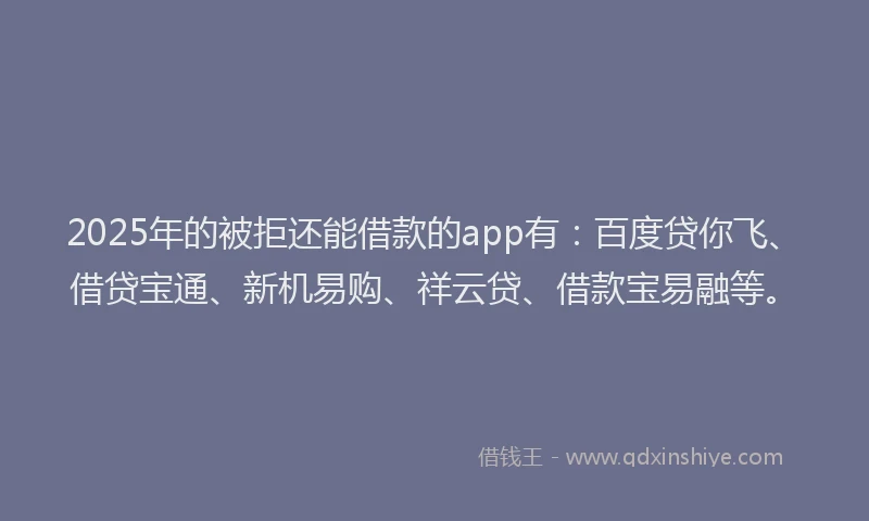 2025年的被拒还能借款的app有：百度贷你飞、借贷宝通、新机易购、祥云贷、借款宝易融等。