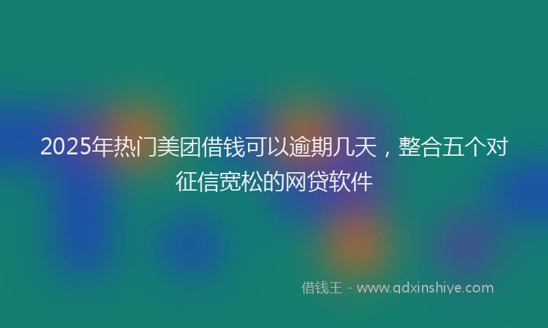 2025年热门美团借钱可以逾期几天，整合五个对征信宽松的网贷软件