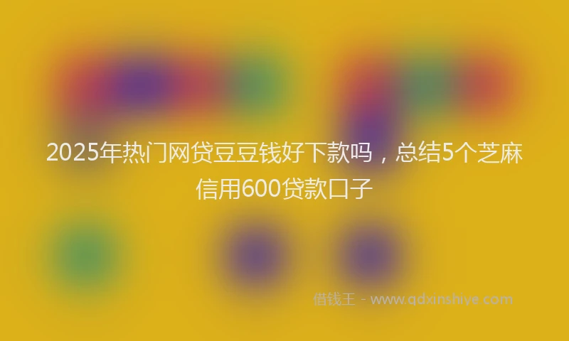 2025年热门网贷豆豆钱好下款吗，总结5个芝麻信用600贷款口子