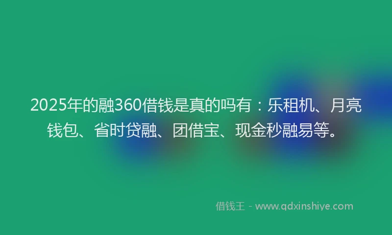 2025年的融360借钱是真的吗有：乐租机、月亮钱包、省时贷融、团借宝、现金秒融易等。