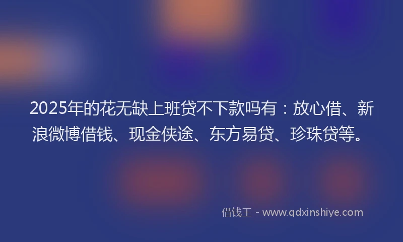 2025年的花无缺上班贷不下款吗有：放心借、新浪微博借钱、现金侠途、东方易贷、珍珠贷等。