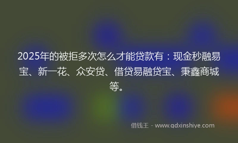 2025年的被拒多次怎么才能贷款有：现金秒融易宝、新一花、众安贷、借贷易融贷宝、秉鑫商城等。