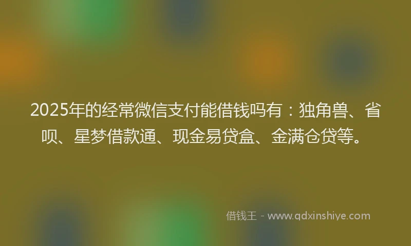 2025年的经常微信支付能借钱吗有：独角兽、省呗、星梦借款通、现金易贷盒、金满仓贷等。