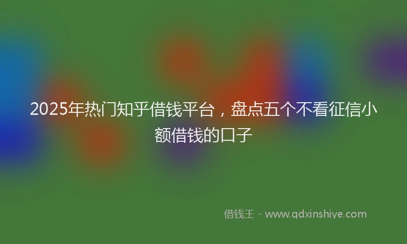 2025年热门知乎借钱平台，盘点五个不看征信小额借钱的口子