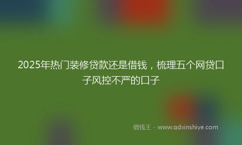 2025年热门装修贷款还是借钱，梳理五个网贷口子风控不严的口子