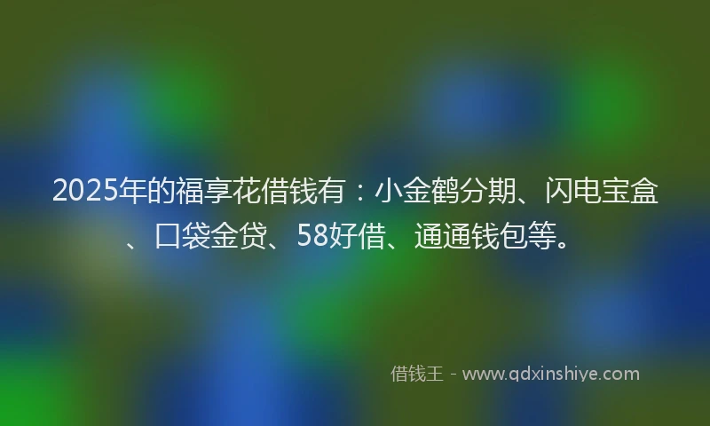 2025年的福享花借钱有：小金鹤分期、闪电宝盒、口袋金贷、58好借、通通钱包等。