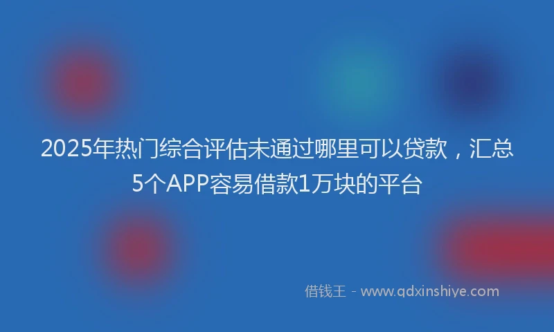 2025年热门综合评估未通过哪里可以贷款，汇总5个APP容易借款1万块的平台