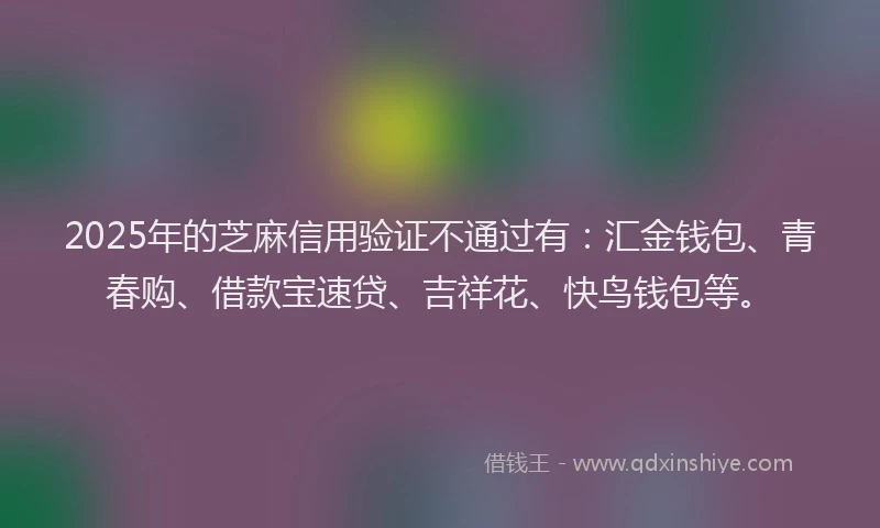 2025年的芝麻信用验证不通过有：汇金钱包、青春购、借款宝速贷、吉祥花、快鸟钱包等。