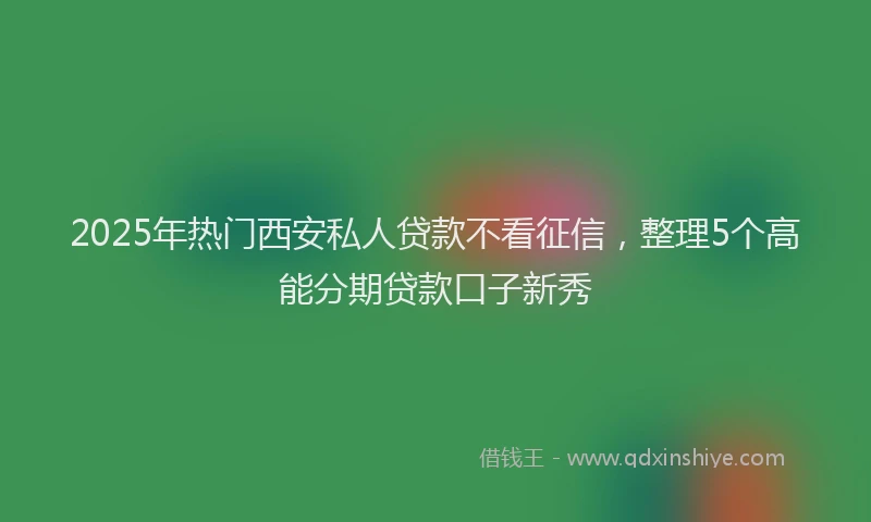 2025年热门西安私人贷款不看征信，整理5个高能分期贷款口子新秀