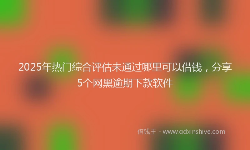2025年热门综合评估未通过哪里可以借钱，分享5个网黑逾期下款软件