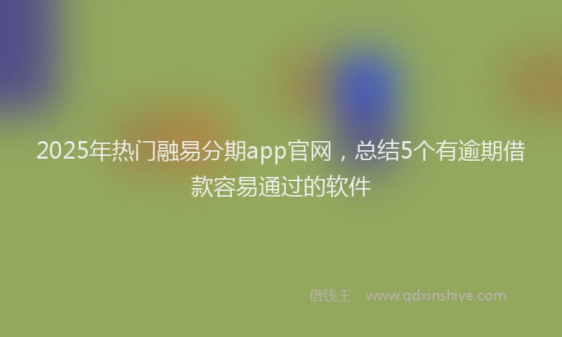 2025年热门融易分期app官网，总结5个有逾期借款容易通过的软件
