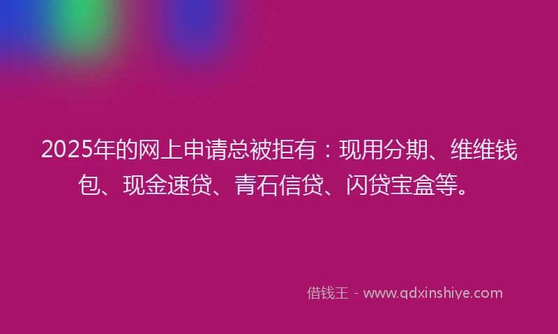 2025年的网上申请总被拒有：现用分期、维维钱包、现金速贷、青石信贷、闪贷宝盒等。