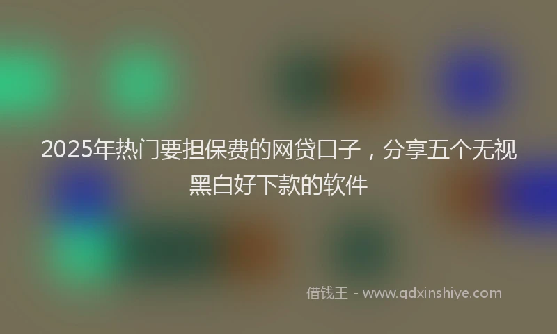 2025年热门要担保费的网贷口子，分享五个无视黑白好下款的软件