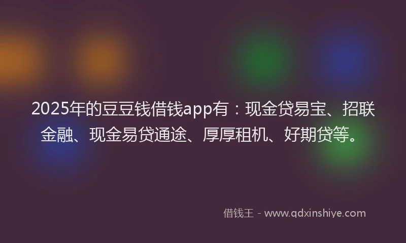 2025年的豆豆钱借钱app有：现金贷易宝、招联金融、现金易贷通途、厚厚租机、好期贷等。