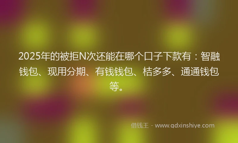 2025年的被拒N次还能在哪个口子下款有：智融钱包、现用分期、有钱钱包、桔多多、通通钱包等。