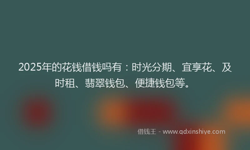 2025年的花钱借钱吗有：时光分期、宜享花、及时租、翡翠钱包、便捷钱包等。