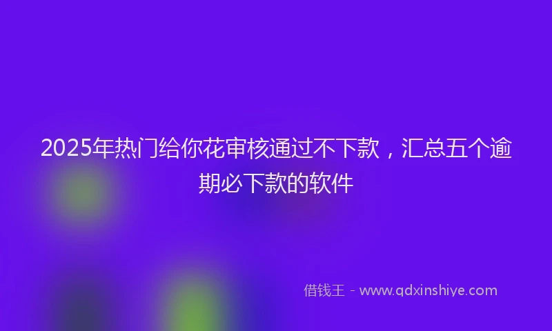 2025年热门给你花审核通过不下款，汇总五个逾期必下款的软件