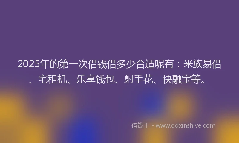 2025年的第一次借钱借多少合适呢有：米族易借、宅租机、乐享钱包、射手花、快融宝等。