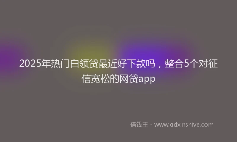 2025年热门白领贷最近好下款吗，整合5个对征信宽松的网贷app