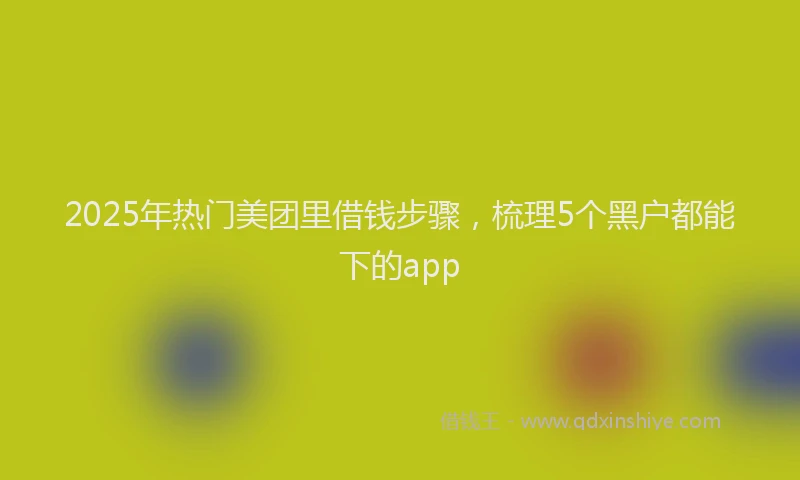 2025年热门美团里借钱步骤，梳理5个黑户都能下的app