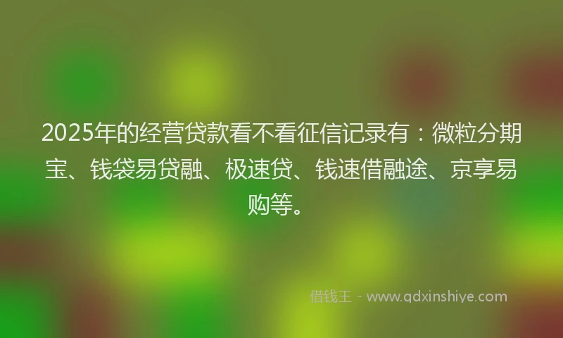 2025年的经营贷款看不看征信记录有：微粒分期宝、钱袋易贷融、极速贷、钱速借融途、京享易购等。