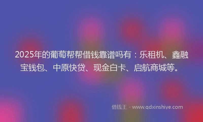 2025年的葡萄帮帮借钱靠谱吗有：乐租机、鑫融宝钱包、中原快贷、现金白卡、启航商城等。