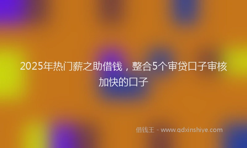 2025年热门薪之助借钱，整合5个审贷口子审核加快的口子