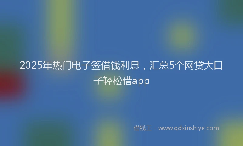 2025年热门电子签借钱利息，汇总5个网贷大口子轻松借app