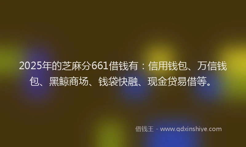 2025年的芝麻分661借钱有：信用钱包、万信钱包、黑鲸商场、钱袋快融、现金贷易借等。