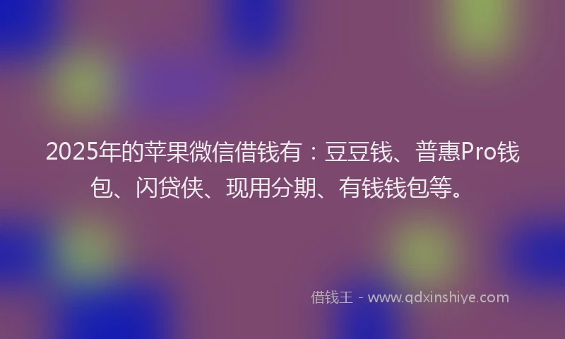 2025年的苹果微信借钱有：豆豆钱、普惠Pro钱包、闪贷侠、现用分期、有钱钱包等。
