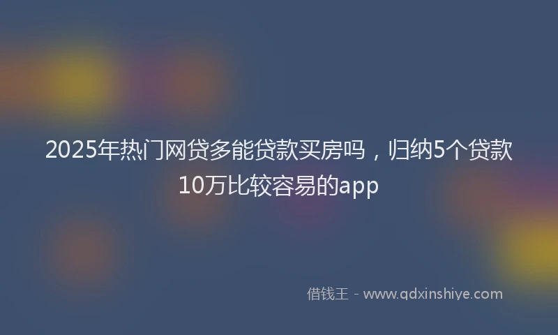 2025年热门网贷多能贷款买房吗，归纳5个贷款10万比较容易的app