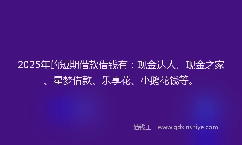 2025年的短期借款借钱有：现金达人、现金之家、星梦借款、乐享花、小鹅花钱等。