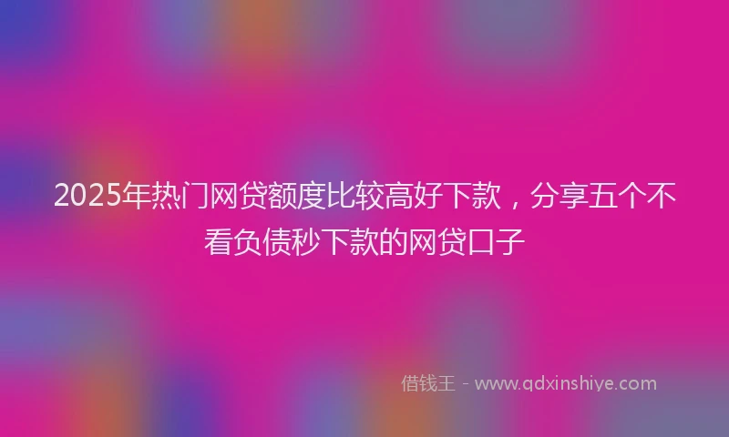 2025年热门网贷额度比较高好下款，分享五个不看负债秒下款的网贷口子