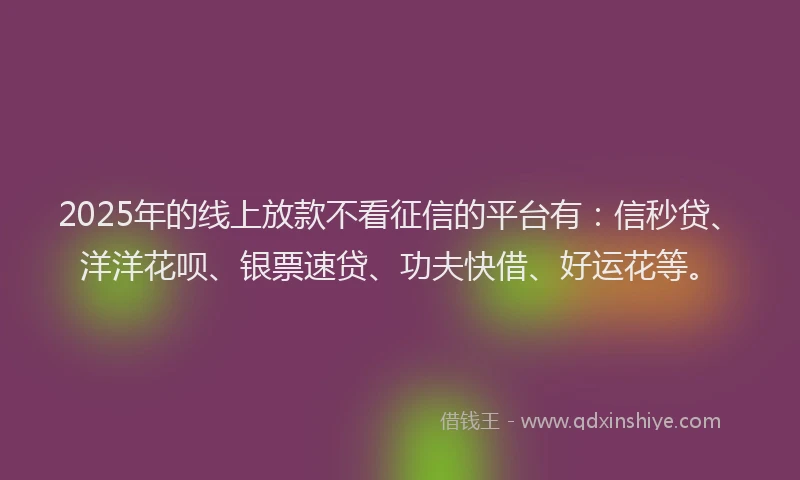 2025年的线上放款不看征信的平台有：信秒贷、洋洋花呗、银票速贷、功夫快借、好运花等。