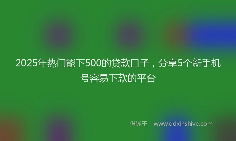 2025年热门能下500的贷款口子，分享5个新手机号容易下款的平台