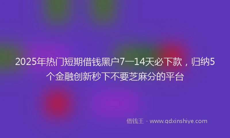 2025年热门短期借钱黑户7一14天必下款，归纳5个金融创新秒下不要芝麻分的平台