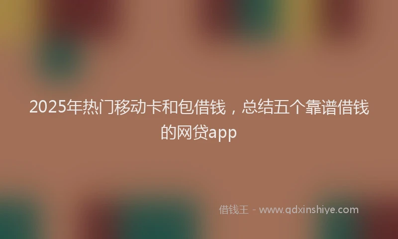 2025年热门移动卡和包借钱，总结五个靠谱借钱的网贷app