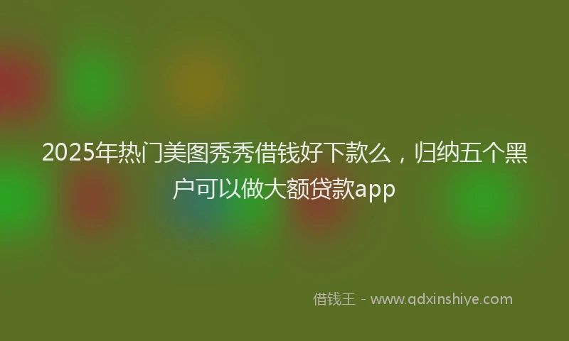 2025年热门美图秀秀借钱好下款么，归纳五个黑户可以做大额贷款app