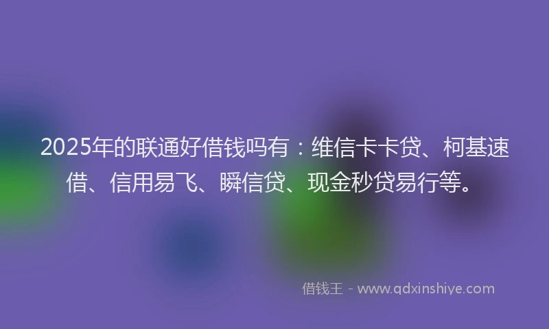 2025年的联通好借钱吗有：维信卡卡贷、柯基速借、信用易飞、瞬信贷、现金秒贷易行等。