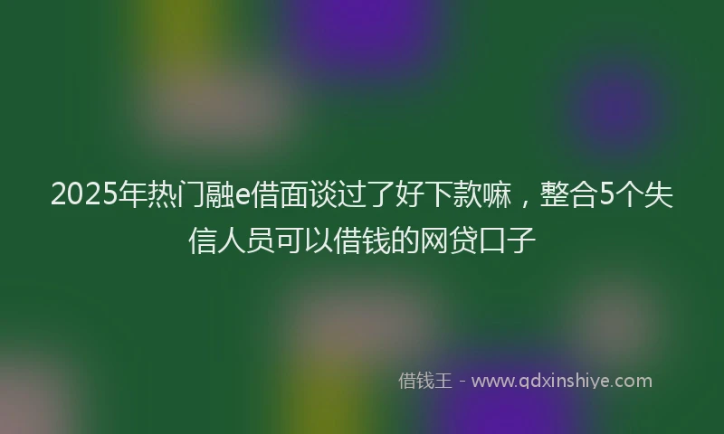 2025年热门融e借面谈过了好下款嘛，整合5个失信人员可以借钱的网贷口子