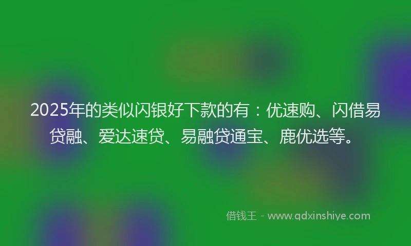 2025年的类似闪银好下款的有：优速购、闪借易贷融、爱达速贷、易融贷通宝、鹿优选等。