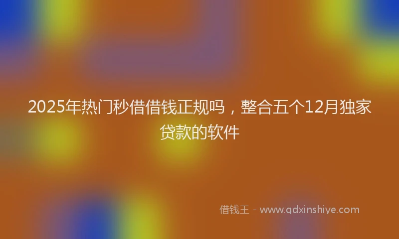 2025年热门秒借借钱正规吗，整合五个12月独家贷款的软件