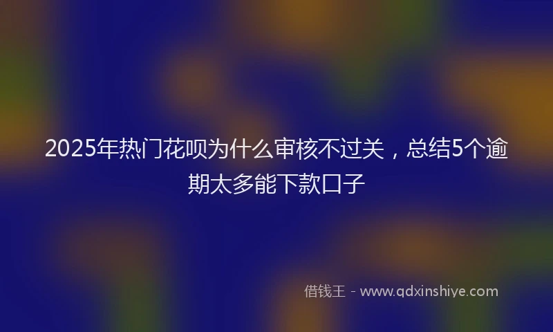 2025年热门花呗为什么审核不过关，总结5个逾期太多能下款口子