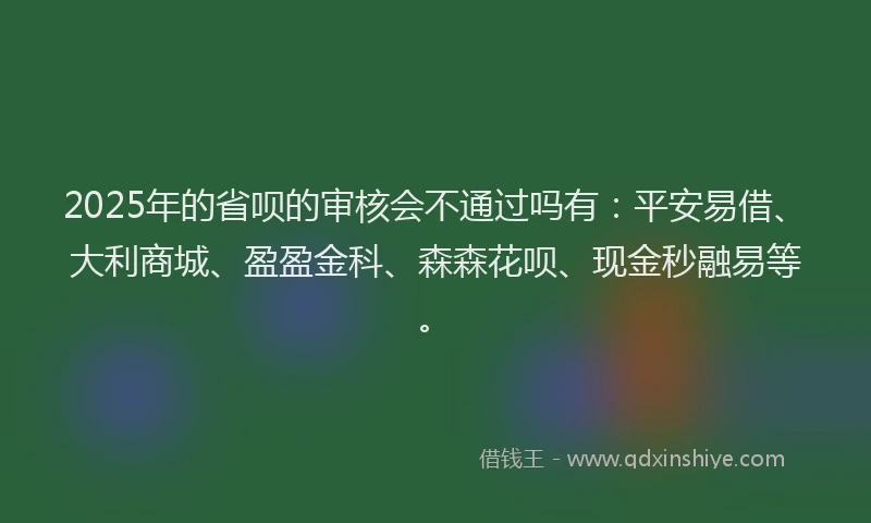 2025年的省呗的审核会不通过吗有：平安易借、大利商城、盈盈金科、森森花呗、现金秒融易等。